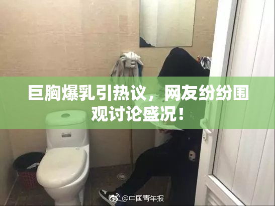 巨胸爆乳引热议，网友纷纷围观讨论盛况！