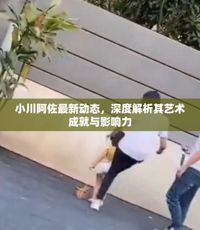 小川阿佐最新动态，深度解析其艺术成就与影响力