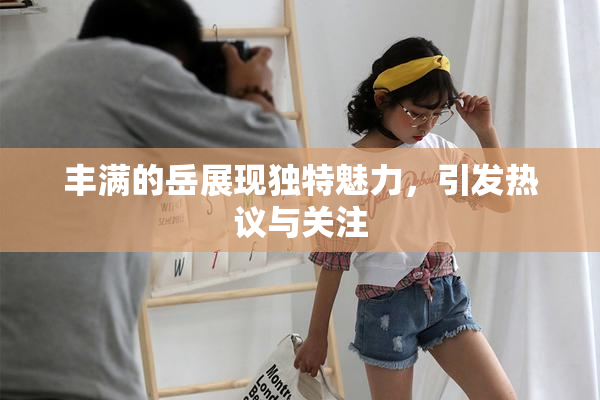 丰满的岳展现独特魅力，引发热议与关注