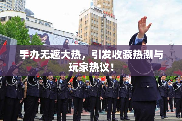 手办无遮大热，引发收藏热潮与玩家热议！