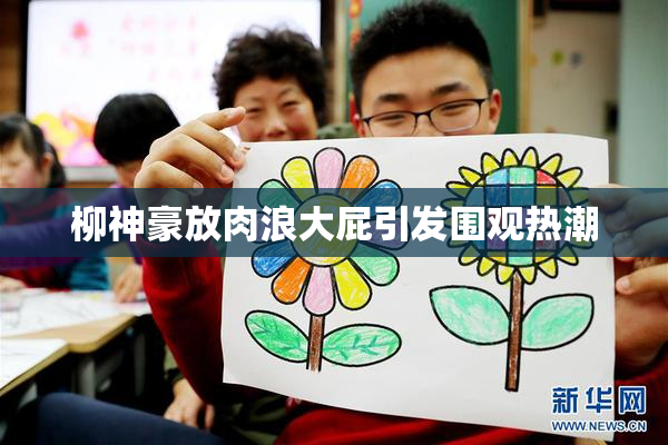 柳神豪放肉浪大屁引发围观热潮