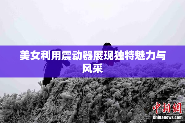 美女利用震动器展现独特魅力与风采
