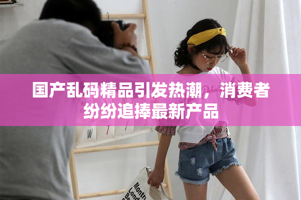 国产乱码精品引发热潮，消费者纷纷追捧最新产品