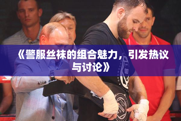 《警服丝袜的组合魅力，引发热议与讨论》