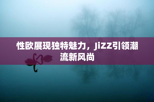 性欧展现独特魅力，JiZZ引领潮流新风尚