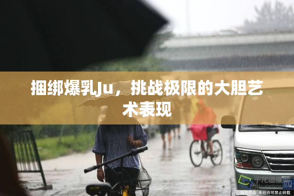 捆绑爆乳Ju，挑战极限的大胆艺术表现
