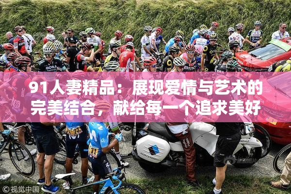 91人妻精品：展现爱情与艺术的完美结合，献给每一个追求美好的灵魂