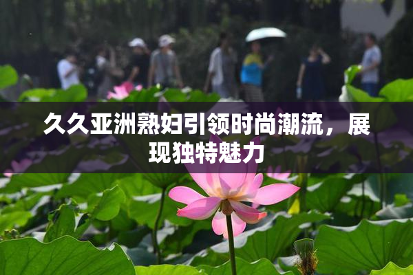 久久亚洲熟妇引领时尚潮流，展现独特魅力