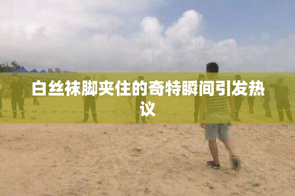 白丝袜脚夹住的奇特瞬间引发热议