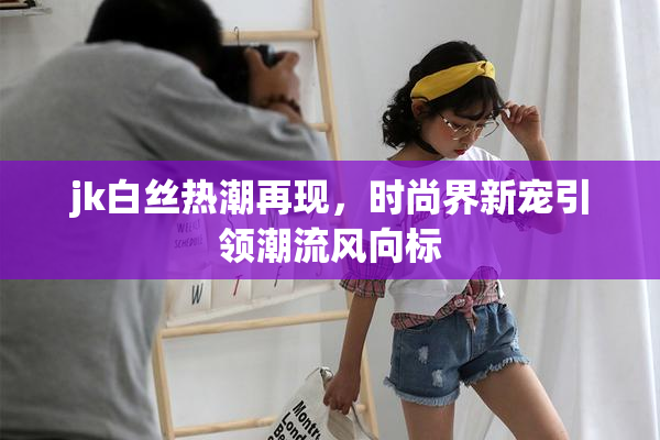 jk白丝热潮再现，时尚界新宠引领潮流风向标