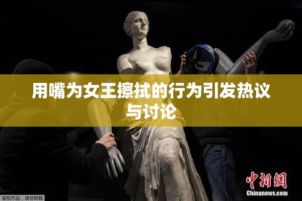 用嘴为女王擦拭的行为引发热议与讨论