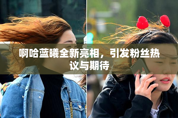 啊哈蓝曦全新亮相，引发粉丝热议与期待