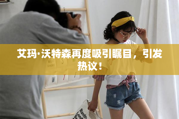 艾玛·沃特森再度吸引瞩目，引发热议！