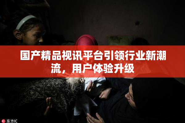 国产精品视讯平台引领行业新潮流，用户体验升级