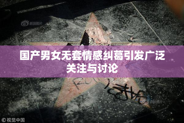 国产男女无套情感纠葛引发广泛关注与讨论