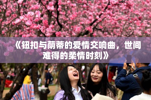 《钮扣与荫蒂的爱情交响曲，世间难得的柔情时刻》
