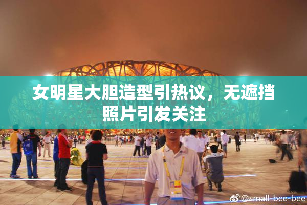 女明星大胆造型引热议，无遮挡照片引发关注