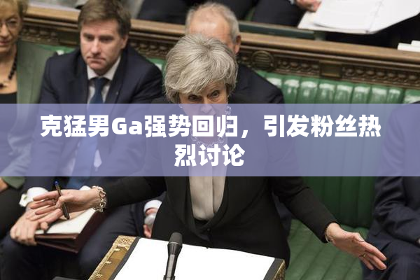 克猛男Ga强势回归，引发粉丝热烈讨论