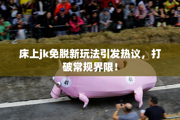 床上jk免脱新玩法引发热议，打破常规界限！
