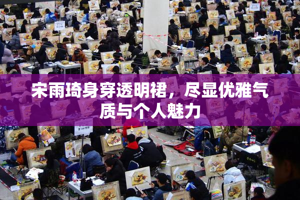 宋雨琦身穿透明裙，尽显优雅气质与个人魅力