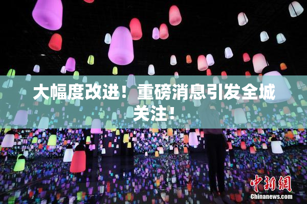 大幅度改进！重磅消息引发全城关注！