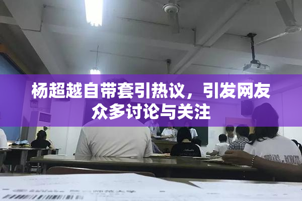 杨超越自带套引热议，引发网友众多讨论与关注