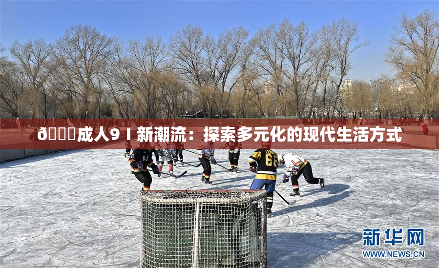 🔞成人9Ⅰ新潮流：探索多元化的现代生活方式