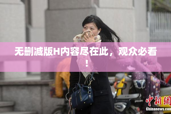 无删减版H内容尽在此，观众必看！