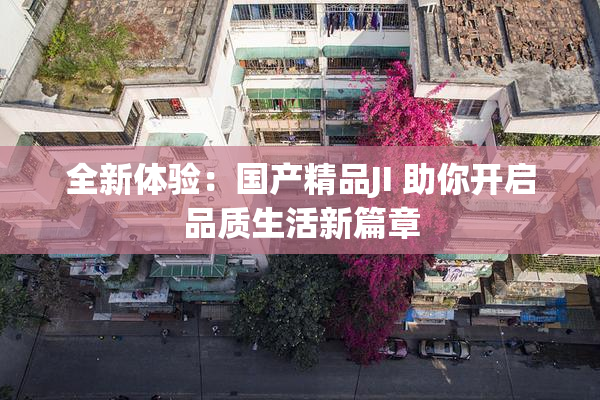 全新体验：国产精品JI 助你开启品质生活新篇章