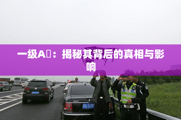 一级A婬：揭秘其背后的真相与影响