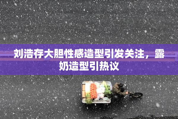 刘浩存大胆性感造型引发关注，露奶造型引热议