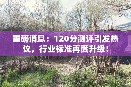 重磅消息：120分测评引发热议，行业标准再度升级！