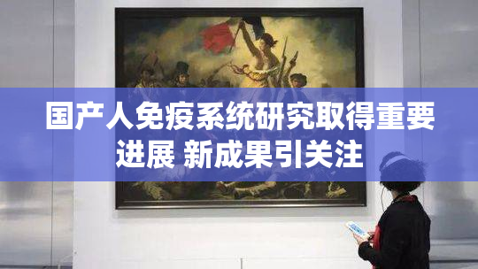 国产人免疫系统研究取得重要进展 新成果引关注