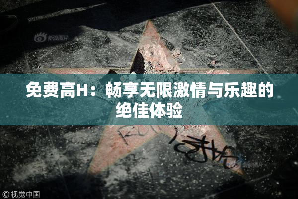免费高H：畅享无限激情与乐趣的绝佳体验