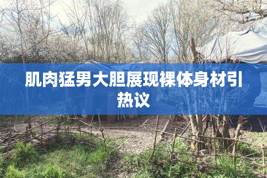 肌肉猛男大胆展现裸体身材引热议