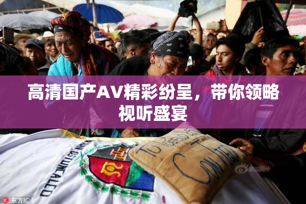 高清国产AV精彩纷呈，带你领略视听盛宴