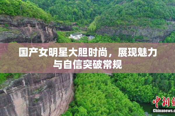 国产女明星大胆时尚，展现魅力与自信突破常规