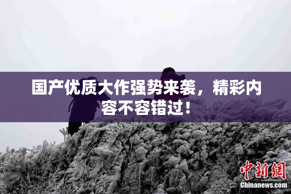 国产优质大作强势来袭，精彩内容不容错过！