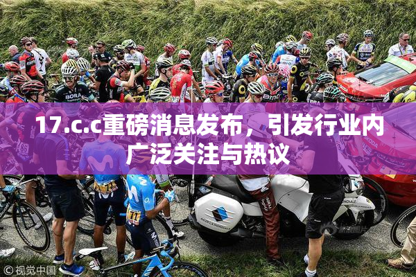 17.c.c重磅消息发布，引发行业内广泛关注与热议