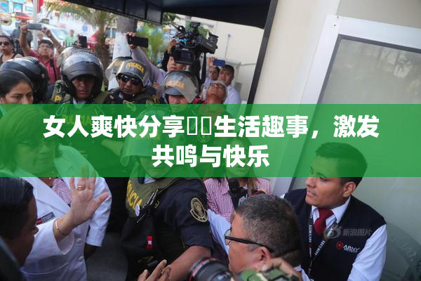 女人爽快分享❌‌生活趣事，激发共鸣与快乐