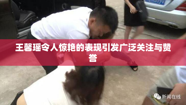王馨瑶令人惊艳的表现引发广泛关注与赞誉