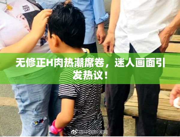 无修正H肉热潮席卷，迷人画面引发热议！
