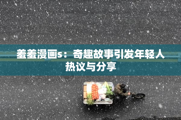 羞羞漫画s：奇趣故事引发年轻人热议与分享