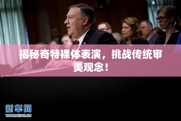 揭秘奇特裸体表演，挑战传统审美观念！