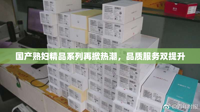国产熟妇精品系列再掀热潮，品质服务双提升