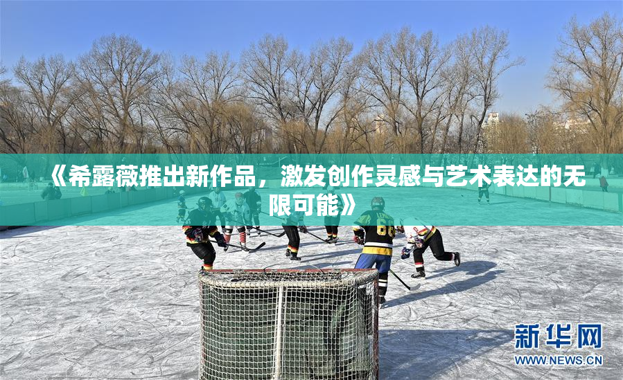 《希露薇推出新作品，激发创作灵感与艺术表达的无限可能》