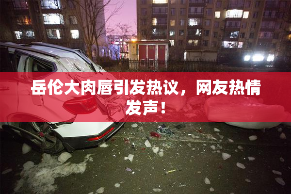 岳伦大肉唇引发热议，网友热情发声！