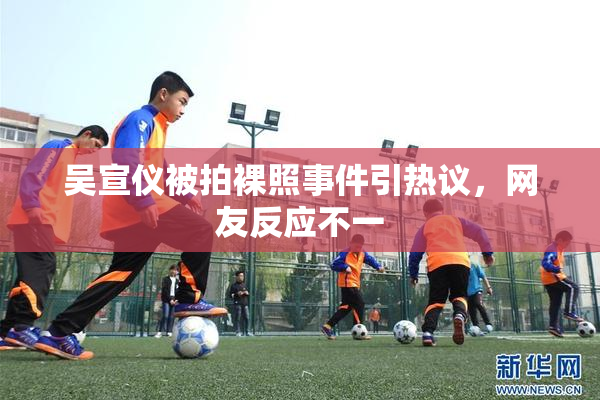 吴宣仪被拍裸照事件引热议，网友反应不一