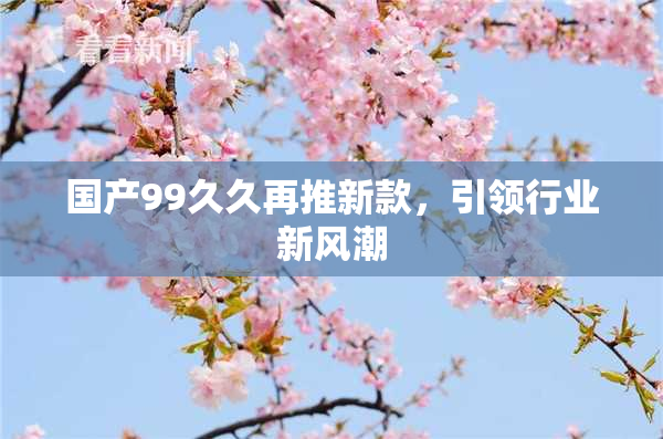国产99久久再推新款，引领行业新风潮