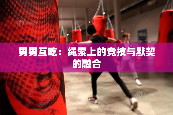 男男互吃：绳索上的竞技与默契的融合